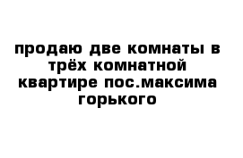 продаю две комнаты в трёх комнатной квартире пос.максима горького